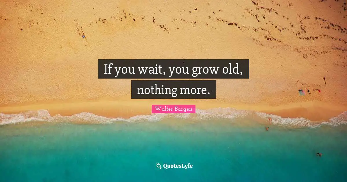 If you wait, you grow old, nothing more.
