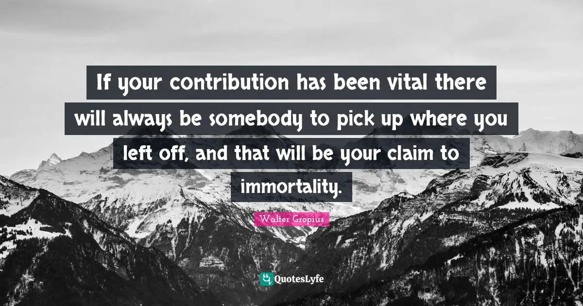 If your contribution has been vital there will always be somebody to pick up where you left off, and that will be your claim to immortality.