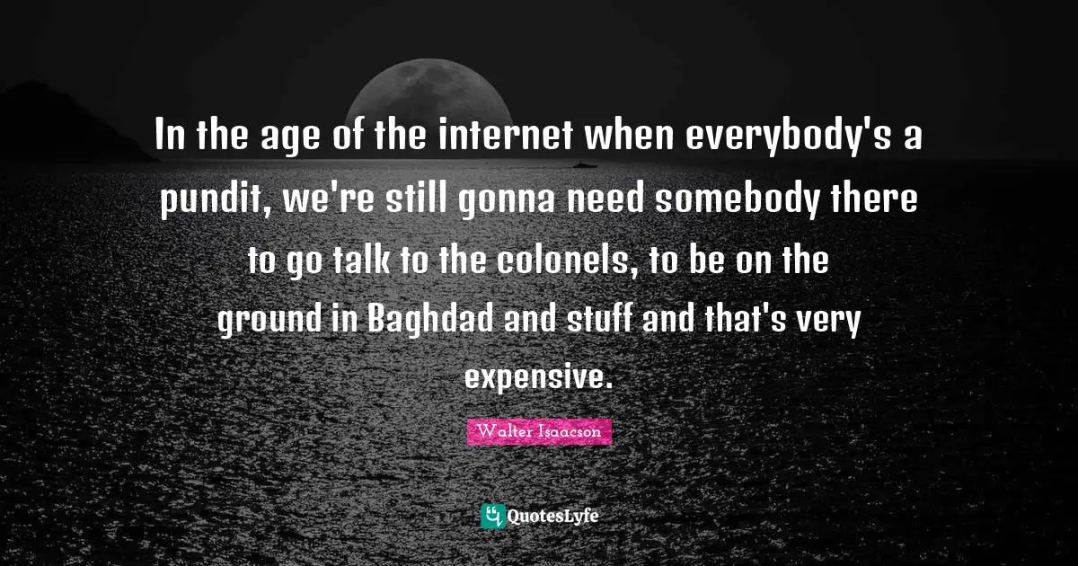 In the age of the internet when everybody's a pundit, we're still gonna need somebody there to go talk to the colonels, to be on the ground in Baghdad and stuff and that's very expensive.