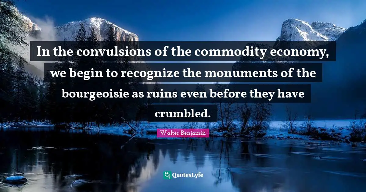 In the convulsions of the commodity economy, we begin to recognize the monuments of the bourgeoisie as ruins even before they have crumbled.