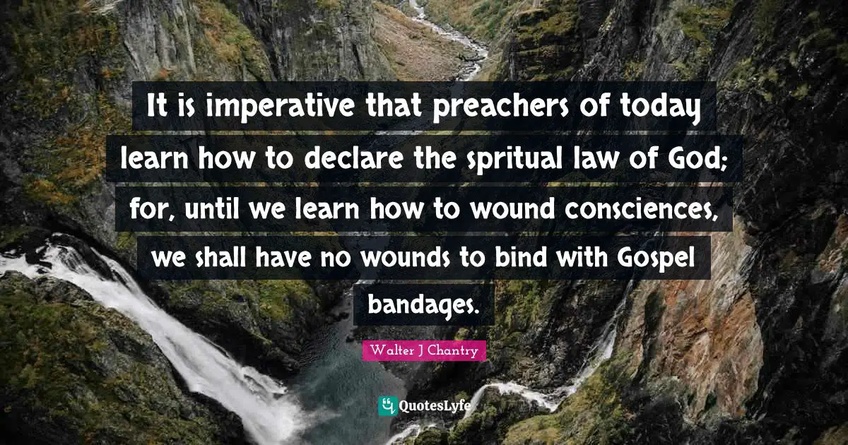 Walter J Chantry Quotes: "It is imperative that preachers of today learn how to declare the spritual law of God; for, until we learn how to wound consciences, we shall have no wounds to bind with Gospel bandages."