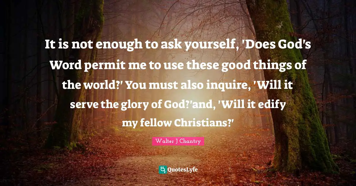 It is not enough to ask yourself, 'Does God's Word permit me to use these good things of the world?' You must also inquire, 'Will it serve the glory of God?'and, 'Will it edify my fellow Christians?'