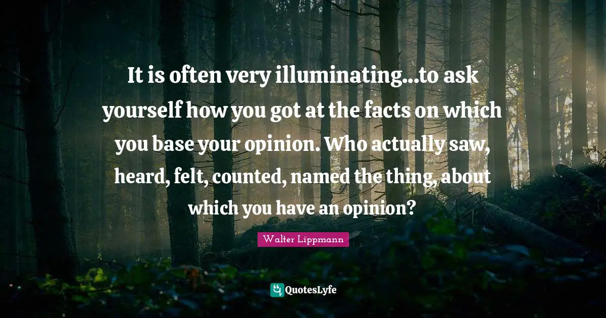Walter Lippmann Quotes: "It is often very illuminating...to ask yourself how you got at the facts on which you base your opinion. Who actually saw, heard, felt, counted, named the thing, about which you have an opinion?"