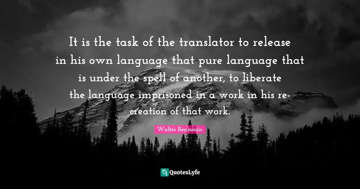 It is the task of the translator to release in his own language that pure language that is under the spell of another, to liberate the language imprisoned in a work in his re-creation of that work.