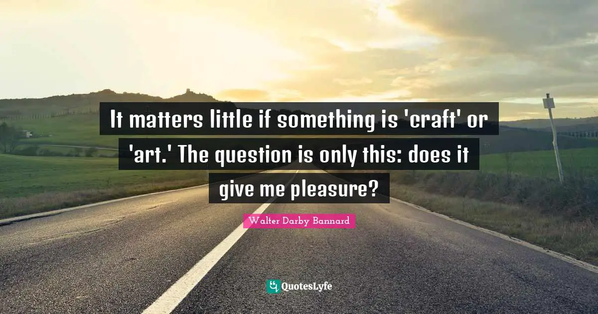 It matters little if something is 'craft' or 'art.' The question is only this: does it give me pleasure?