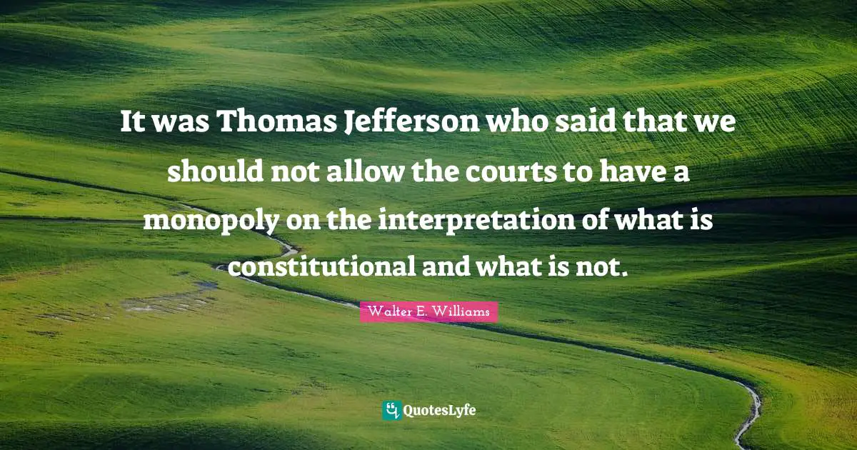 It was Thomas Jefferson who said that we should not allow the courts to have a monopoly on the interpretation of what is constitutional and what is not.