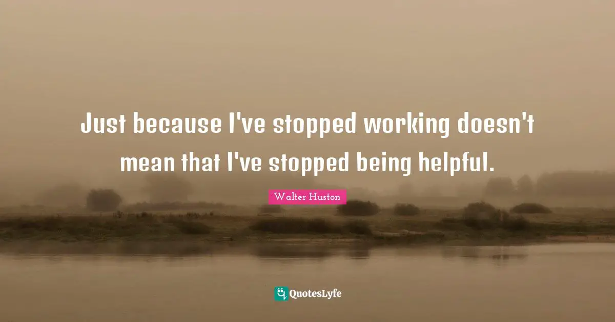 Just because I've stopped working doesn't mean that I've stopped being helpful.