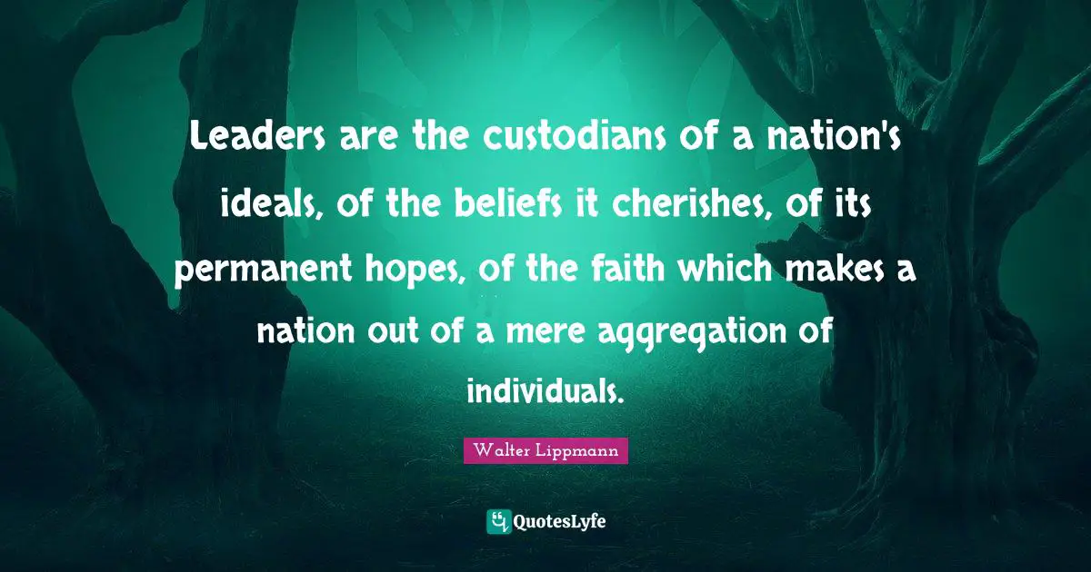 Walter Lippmann Quotes: "Leaders are the custodians of a nation's ideals, of the beliefs it cherishes, of its permanent hopes, of the faith which makes a nation out of a mere aggregation of individuals."