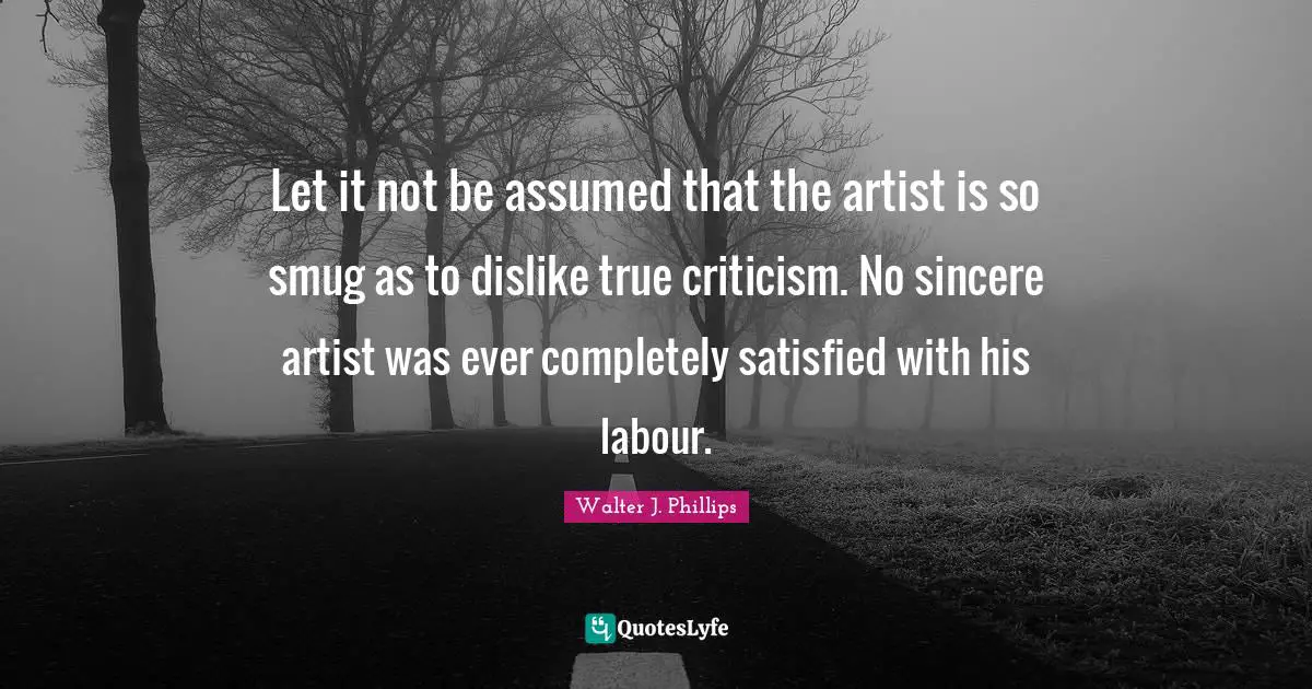 Let it not be assumed that the artist is so smug as to dislike true criticism. No sincere artist was ever completely satisfied with his labour.