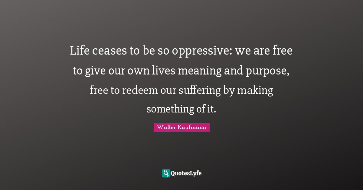 Life ceases to be so oppressive: we are free to give our own lives meaning and purpose, free to redeem our suffering by making something of it.