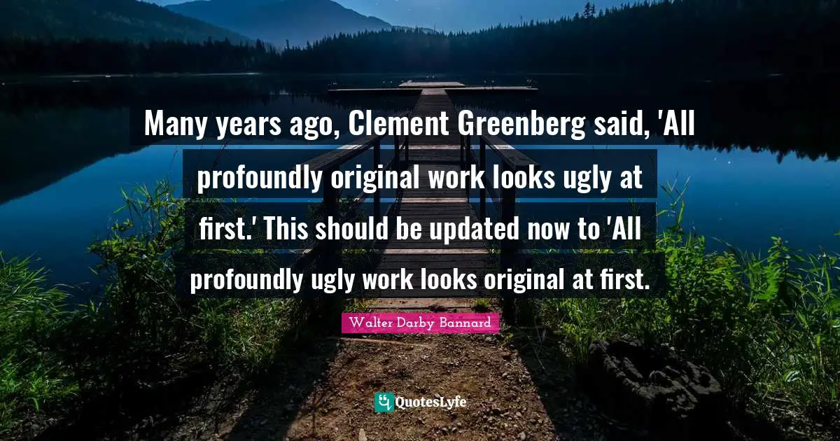 Walter Darby Bannard Quotes: "Many years ago, Clement Greenberg said, 'All profoundly original work looks ugly at first.' This should be updated now to 'All profoundly ugly work looks original at first."