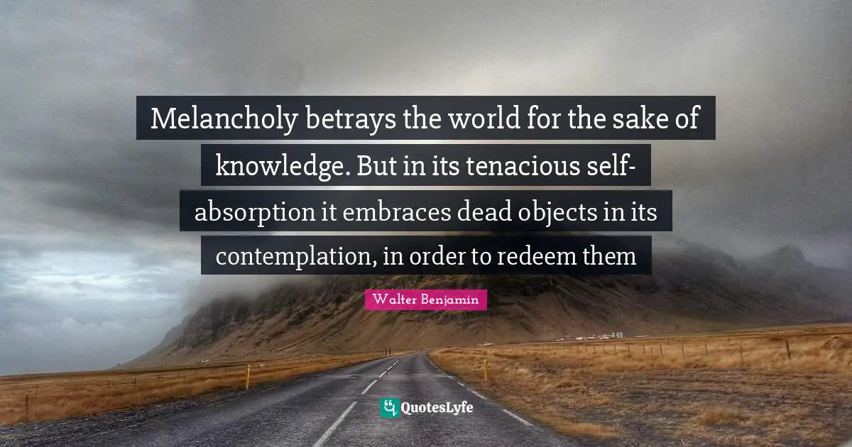 Melancholy betrays the world for the sake of knowledge. But in its tenacious self-absorption it embraces dead objects in its contemplation, in order to redeem them