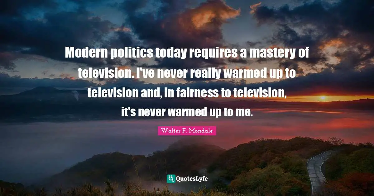 Modern politics today requires a mastery of television. I've never really warmed up to television and, in fairness to television, it's never warmed up to me.