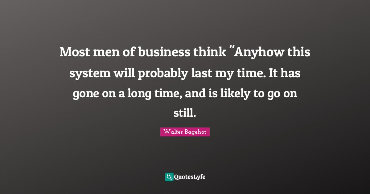Most men of business think "Anyhow this system will probably last my time. It has gone on a long time, and is likely to go on still.