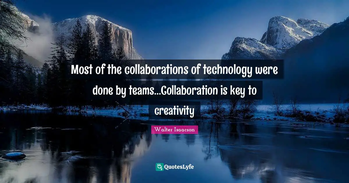 Most of the collaborations of technology were done by teams...Collaboration is key to creativity