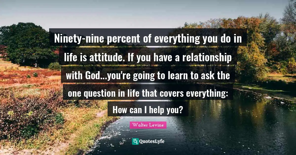 Nine Quotes: "Ninety-nine percent of everything you do in life is attitude. If you have a relationship with God...you're going to learn to ask the one question in life that covers everything: How can I help you?"