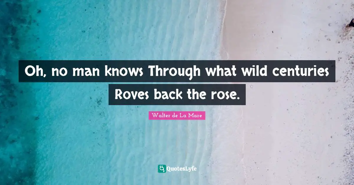 Oh, no man knows Through what wild centuries Roves back the rose.