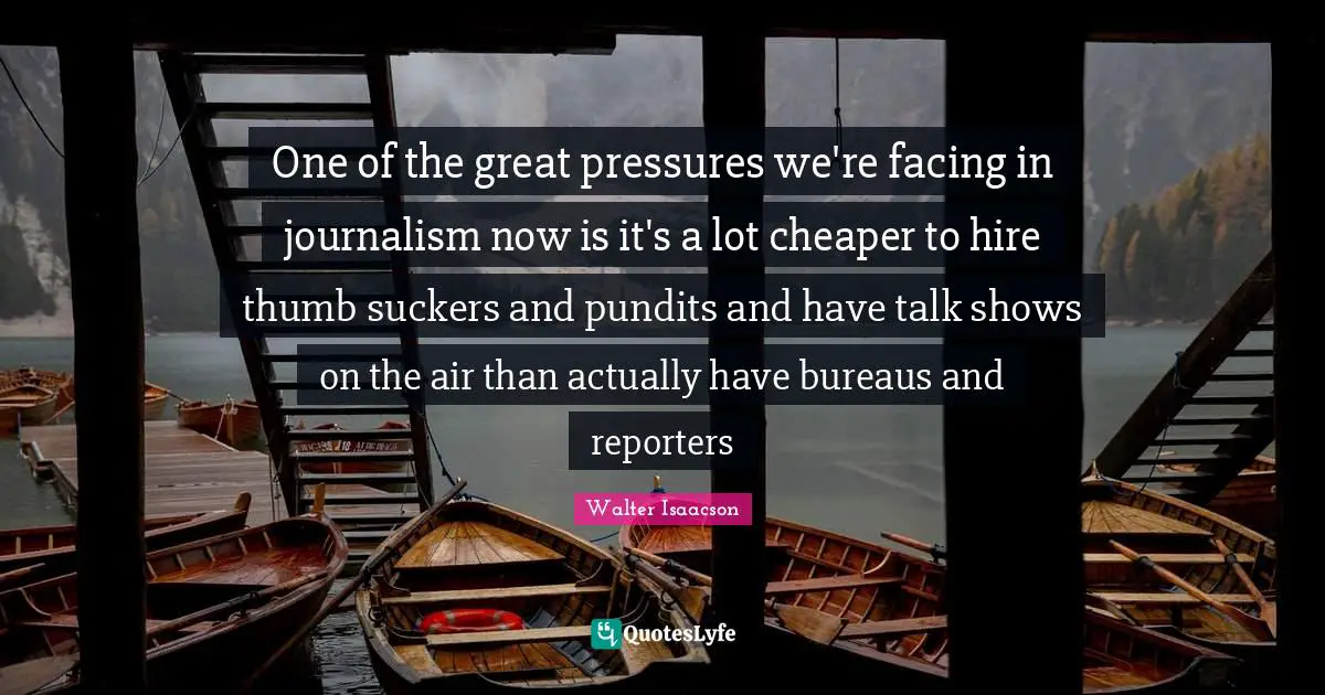 One of the great pressures we're facing in journalism now is it's a lot cheaper to hire thumb suckers and pundits and have talk shows on the air than actually have bureaus and reporters