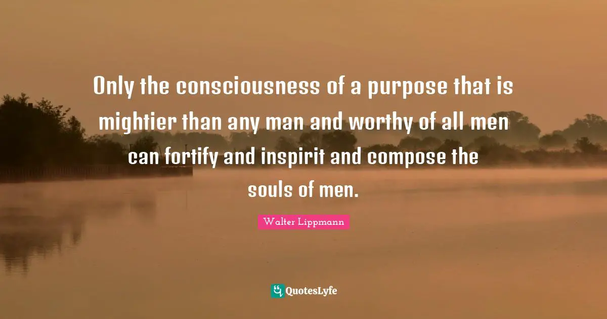 Walter Lippmann Quotes: "Only the consciousness of a purpose that is mightier than any man and worthy of all men can fortify and inspirit and compose the souls of men."