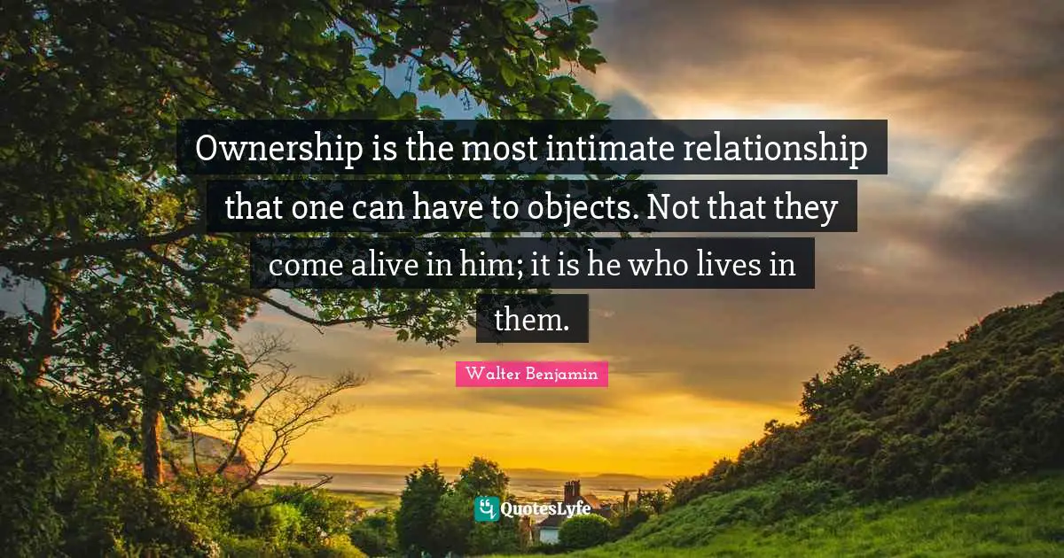 Ownership is the most intimate relationship that one can have to objects. Not that they come alive in him; it is he who lives in them.