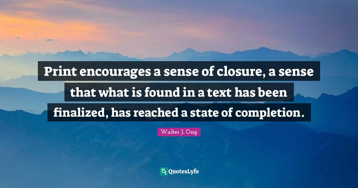 Print encourages a sense of closure, a sense that what is found in a text has been finalized, has reached a state of completion.
