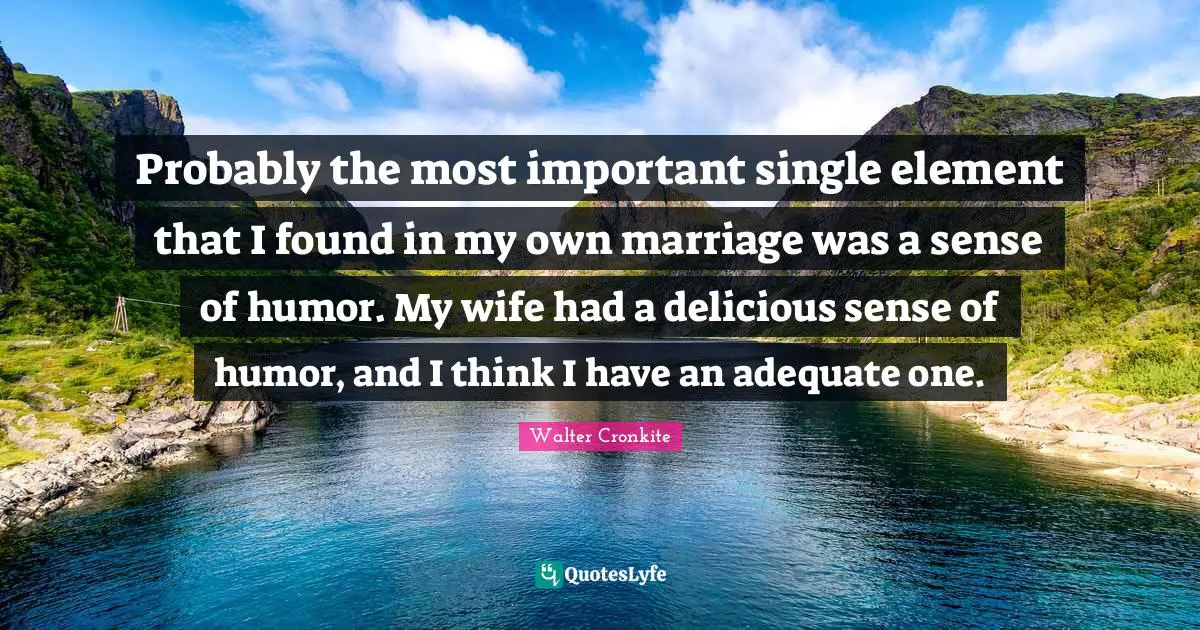 Probably the most important single element that I found in my own marriage was a sense of humor. My wife had a delicious sense of humor, and I think I have an adequate one.