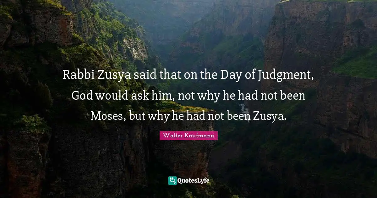Rabbi Zusya said that on the Day of Judgment, God would ask him, not why he had not been Moses, but why he had not been Zusya.