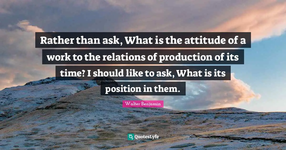 Rather than ask, What is the attitude of a work to the relations of production of its time? I should like to ask, What is its position in them.