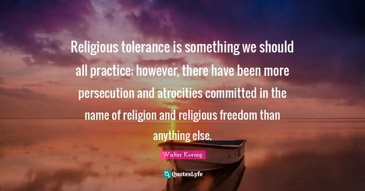 Religious tolerance is something we should all practice; however, there have been more persecution and atrocities committed in the name of religion and religious freedom than anything else.