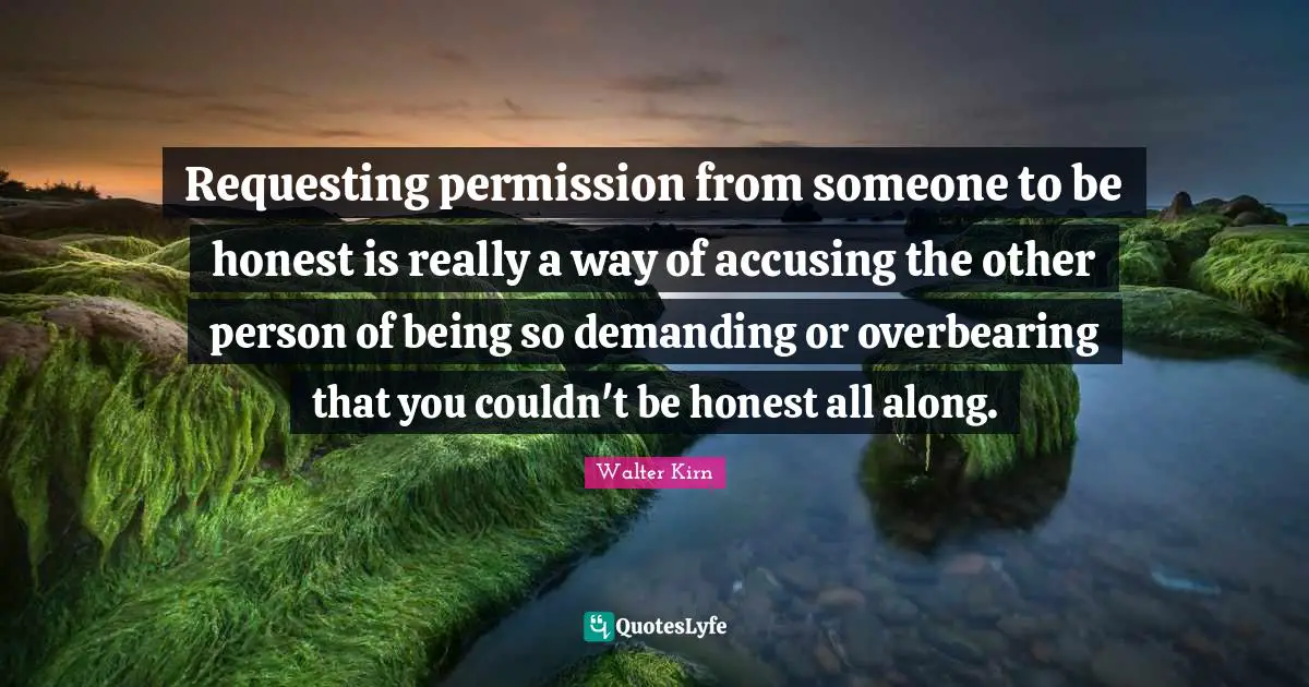 Requesting permission from someone to be honest is really a way of accusing the other person of being so demanding or overbearing that you couldn't be honest all along.