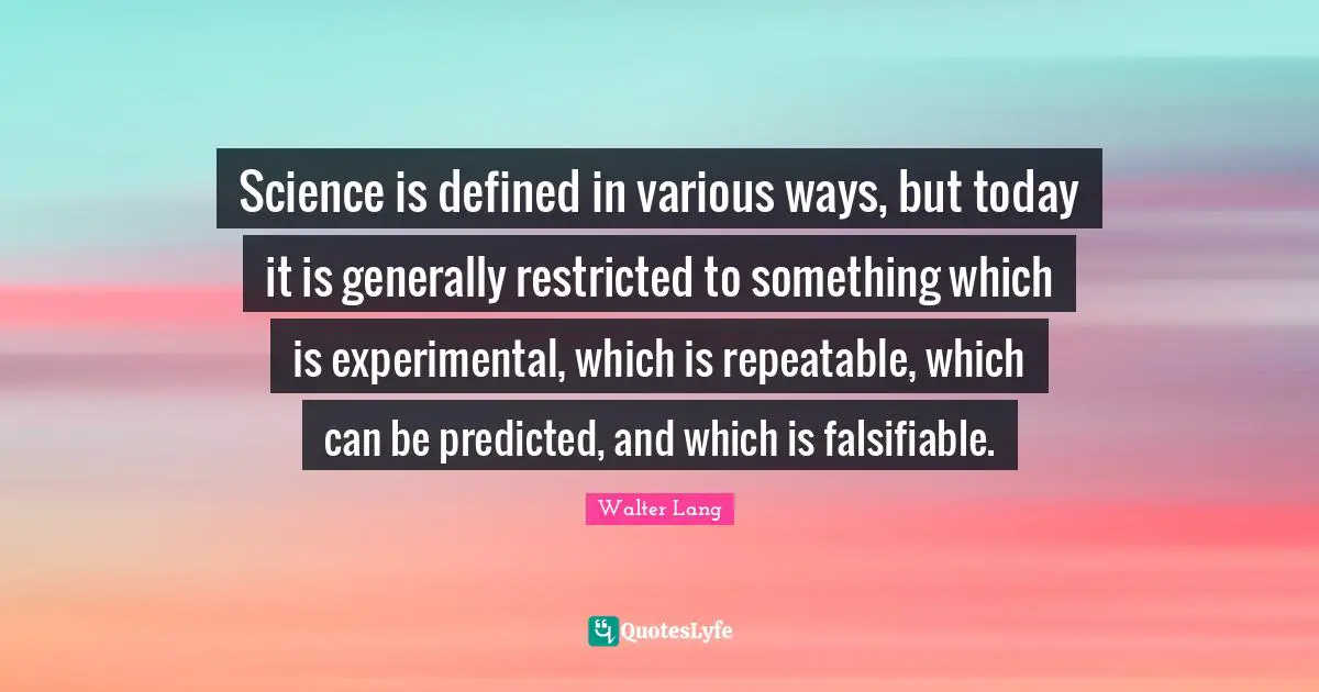 Science is defined in various ways, but today it is generally restricted to something which is experimental, which is repeatable, which can be predicted, and which is falsifiable.