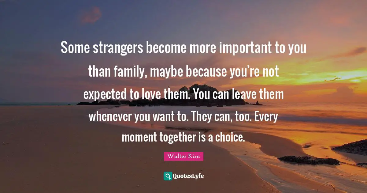 Some strangers become more important to you than family, maybe because you're not expected to love them. You can leave them whenever you want to. They can, too. Every moment together is a choice.