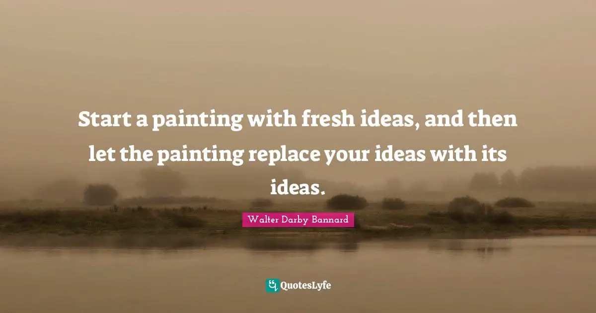 Start a painting with fresh ideas, and then let the painting replace your ideas with its ideas.
