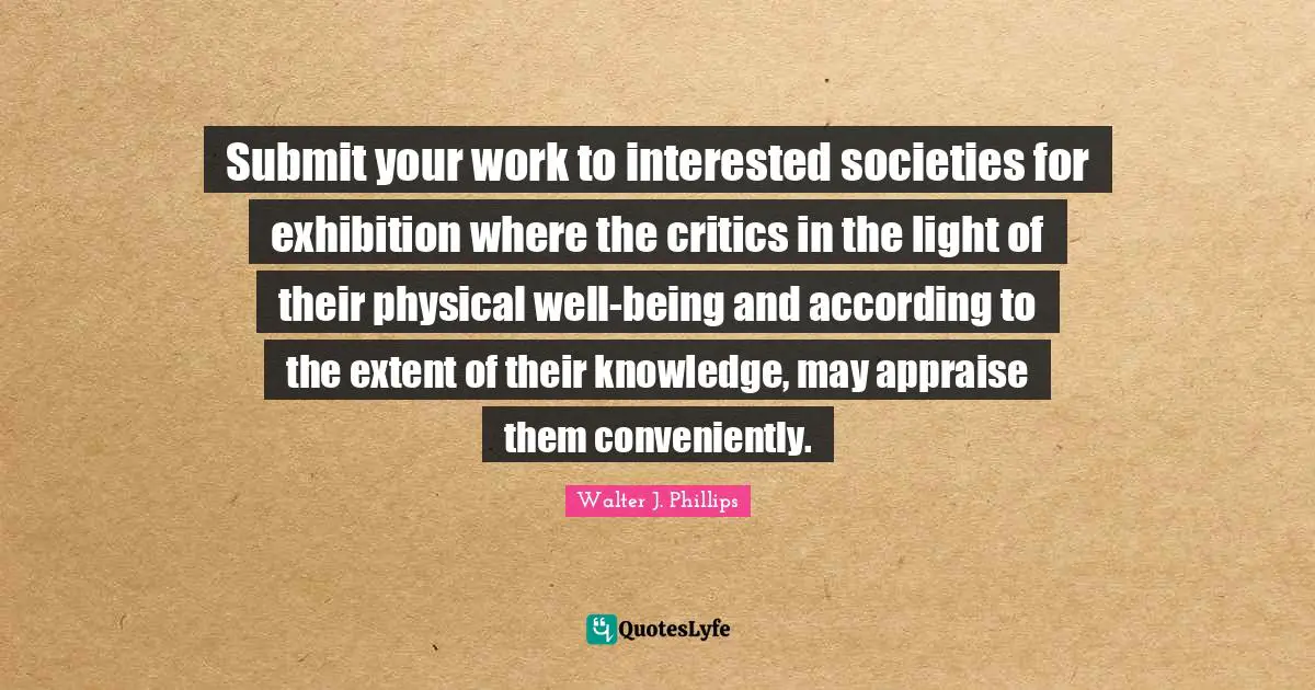 Submit your work to interested societies for exhibition where the critics in the light of their physical well-being and according to the extent of their knowledge, may appraise them conveniently.