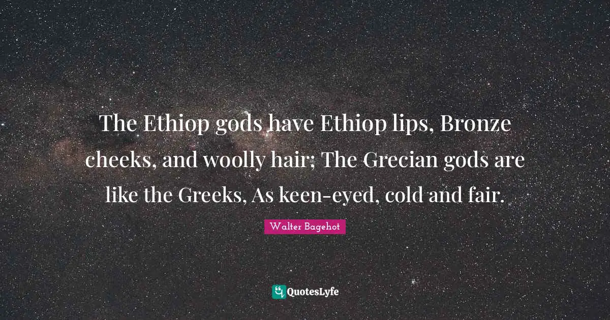The Ethiop gods have Ethiop lips, Bronze cheeks, and woolly hair; The Grecian gods are like the Greeks, As keen-eyed, cold and fair.