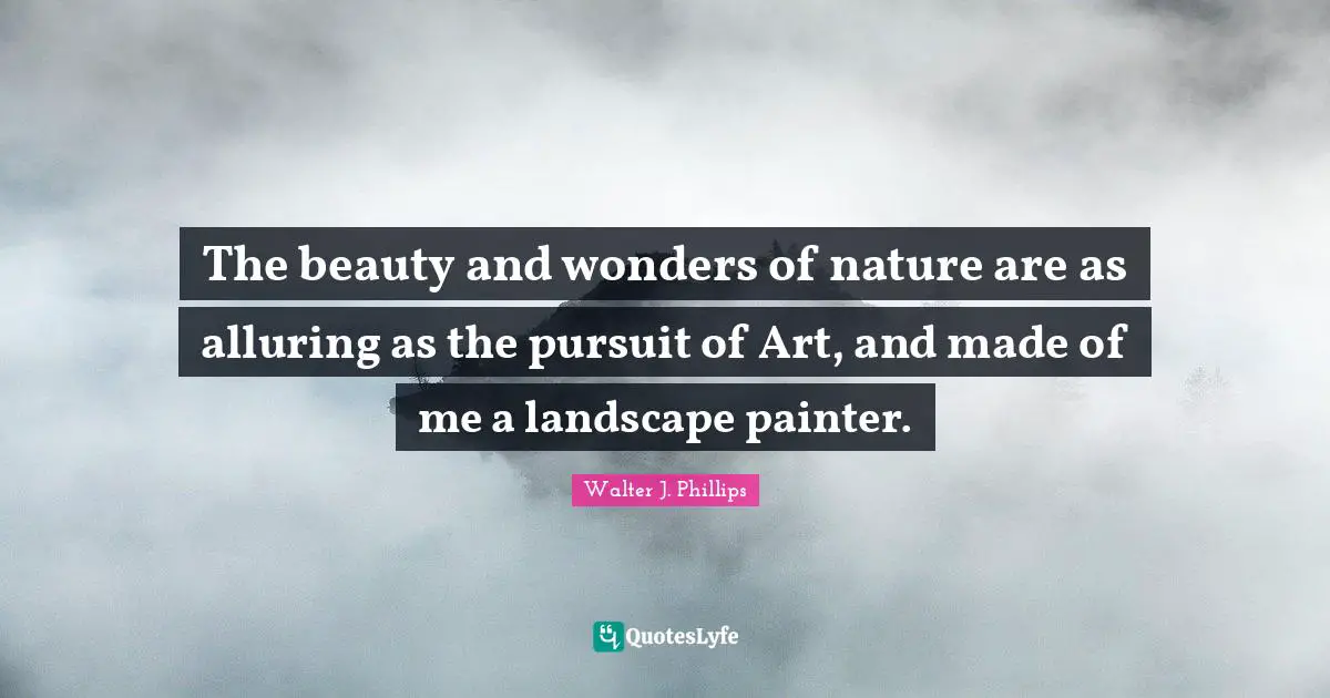 The beauty and wonders of nature are as alluring as the pursuit of Art, and made of me a landscape painter.
