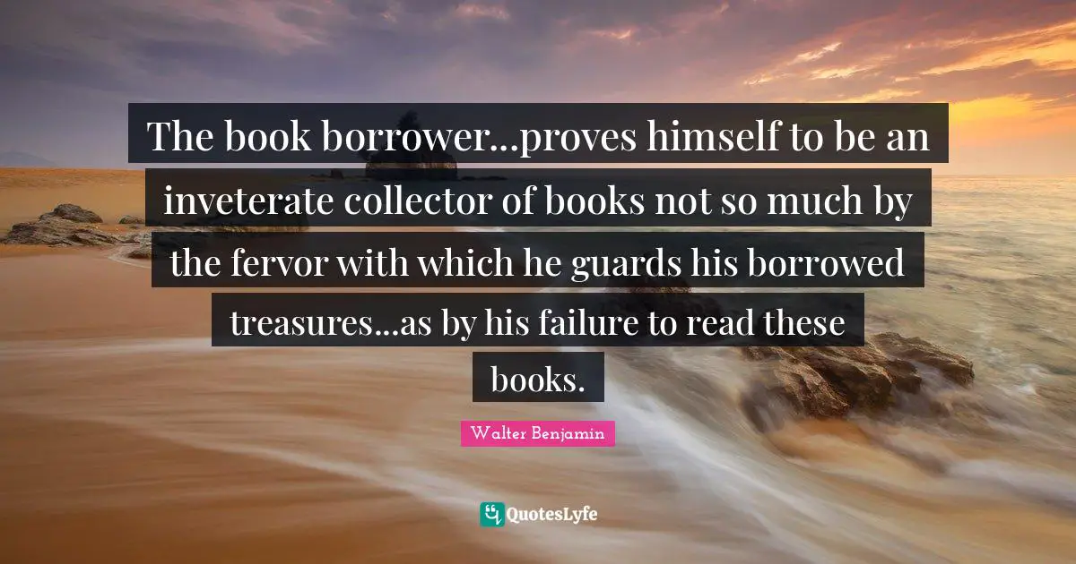 The book borrower...proves himself to be an inveterate collector of books not so much by the fervor with which he guards his borrowed treasures...as by his failure to read these books.