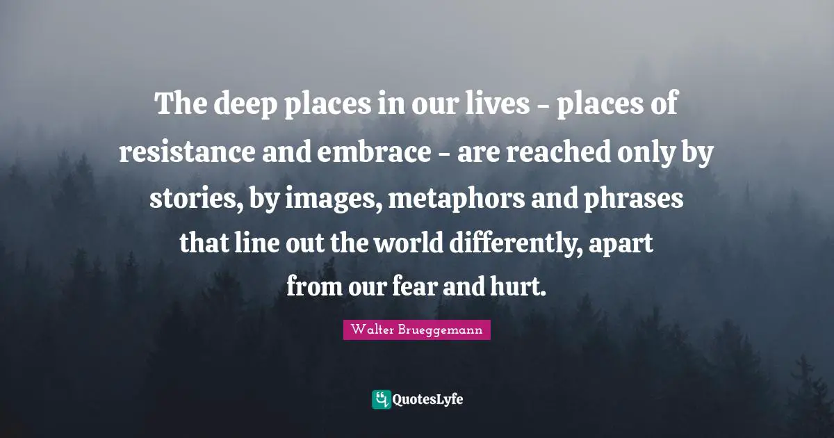 Our Lives Quotes: "The deep places in our lives - places of resistance and embrace - are reached only by stories, by images, metaphors and phrases that line out the world differently, apart from our fear and hurt."