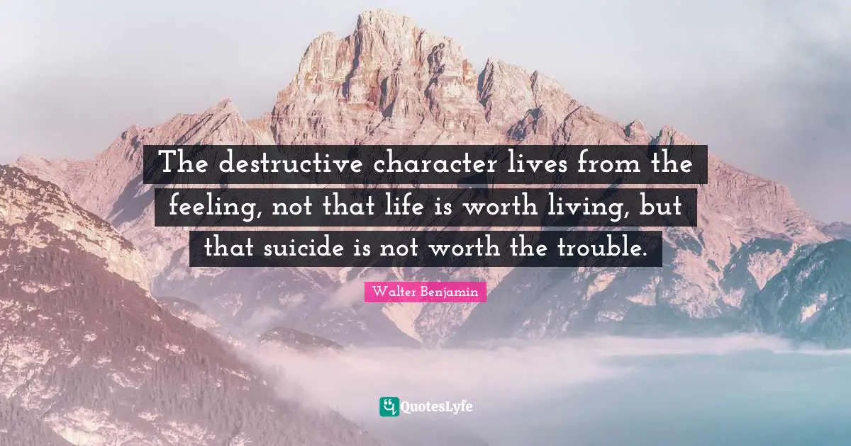 The destructive character lives from the feeling, not that life is worth living, but that suicide is not worth the trouble.
