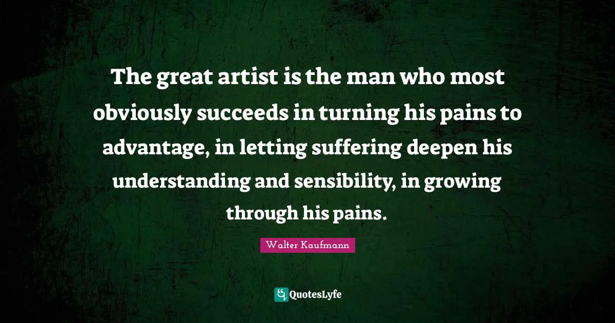 The great artist is the man who most obviously succeeds in turning his pains to advantage, in letting suffering deepen his understanding and sensibility, in growing through his pains.