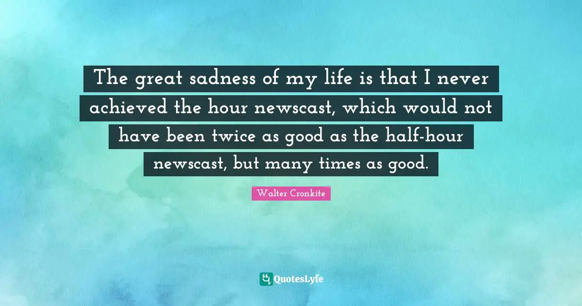 The great sadness of my life is that I never achieved the hour newscast, which would not have been twice as good as the half-hour newscast, but many times as good.