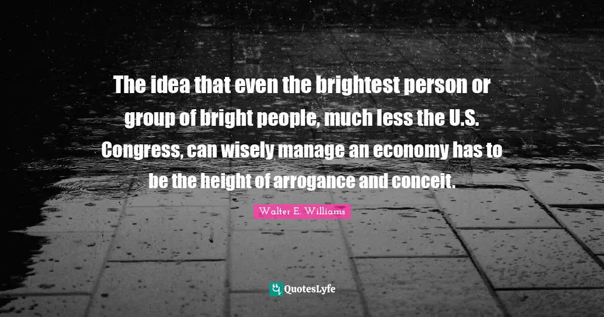 Conceit Quotes: "The idea that even the brightest person or group of bright people, much less the U.S. Congress, can wisely manage an economy has to be the height of arrogance and conceit."