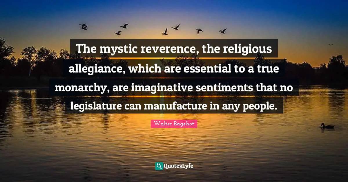 Walter Bagehot Quotes: "The mystic reverence, the religious allegiance, which are essential to a true monarchy, are imaginative sentiments that no legislature can manufacture in any people."