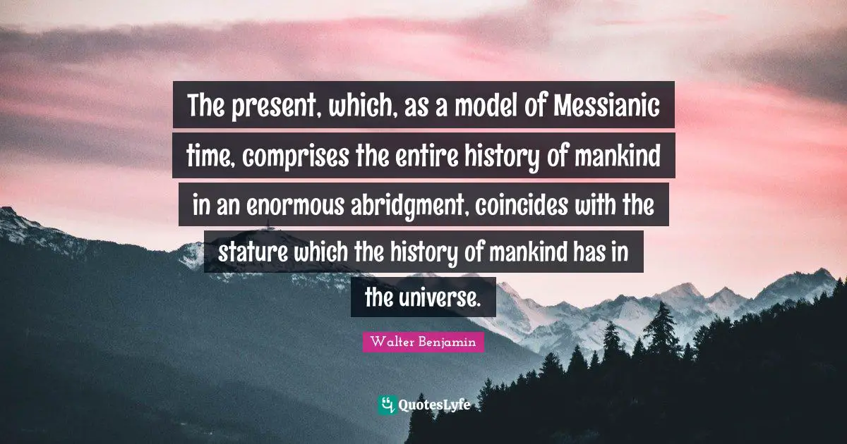 The present, which, as a model of Messianic time, comprises the entire history of mankind in an enormous abridgment, coincides with the stature which the history of mankind has in the universe.