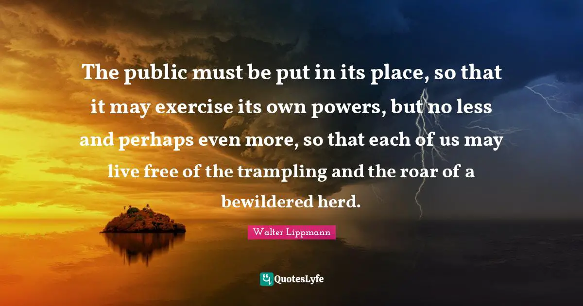 The public must be put in its place, so that it may exercise its own powers, but no less and perhaps even more, so that each of us may live free of the trampling and the roar of a bewildered herd.