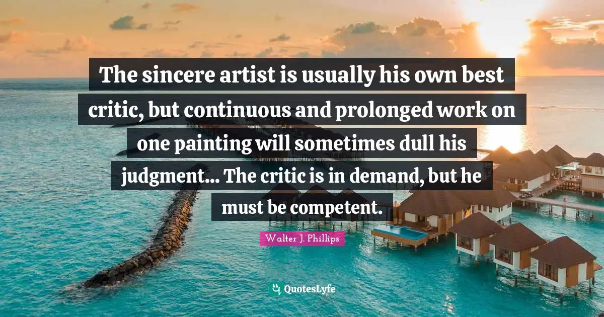 The sincere artist is usually his own best critic, but continuous and prolonged work on one painting will sometimes dull his judgment... The critic is in demand, but he must be competent.