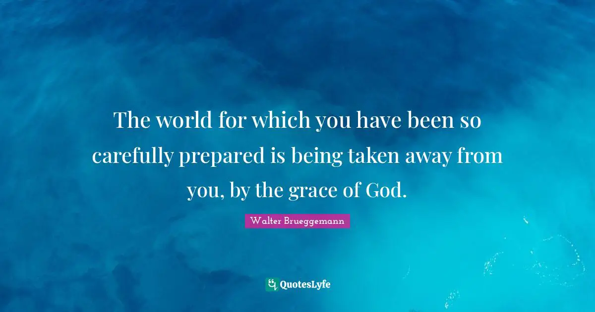 The world for which you have been so carefully prepared is being taken away from you, by the grace of God.