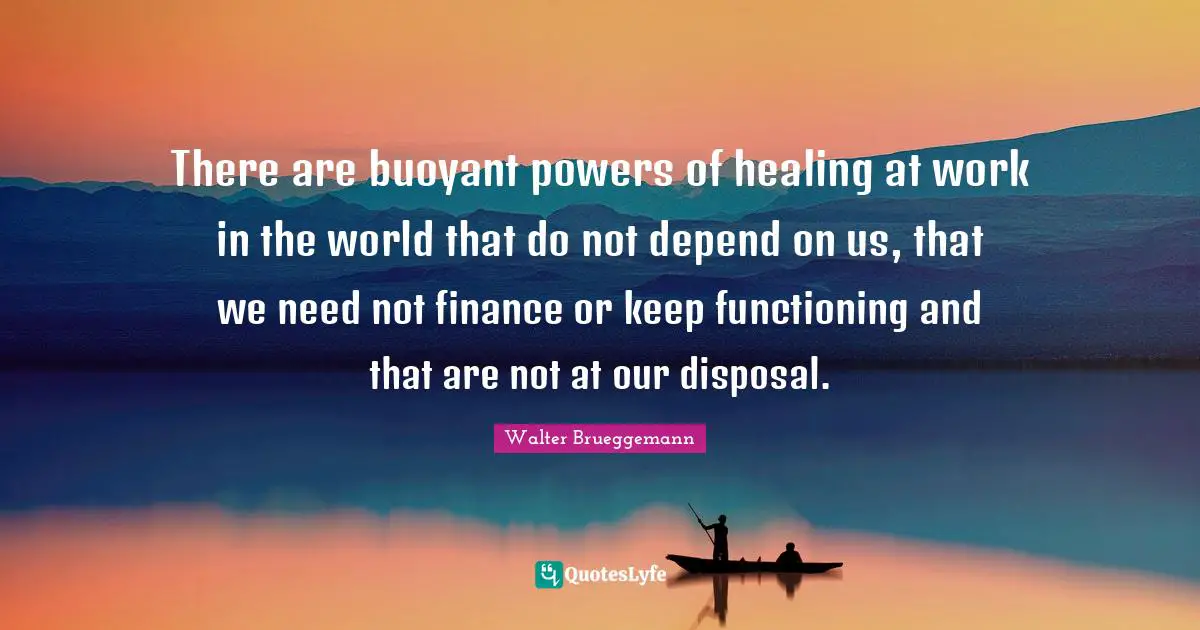 There are buoyant powers of healing at work in the world that do not depend on us, that we need not finance or keep functioning and that are not at our disposal.