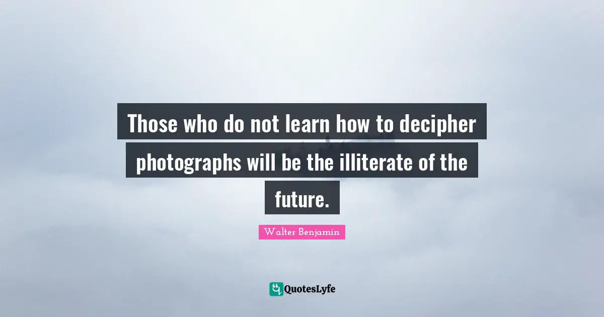 Those who do not learn how to decipher photographs will be the illiterate of the future.