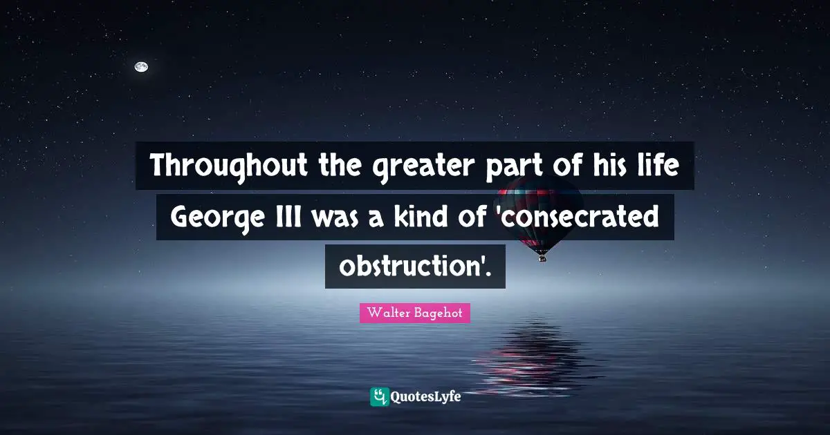 Throughout the greater part of his life George III was a kind of 'consecrated obstruction'.